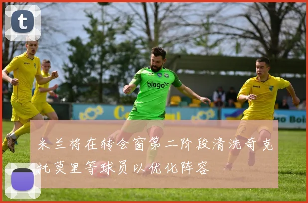 米兰将在转会窗第二阶段清洗奇克托莫里等球员以优化阵容