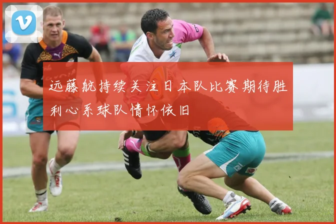 远藤航持续关注日本队比赛期待胜利心系球队情怀依旧