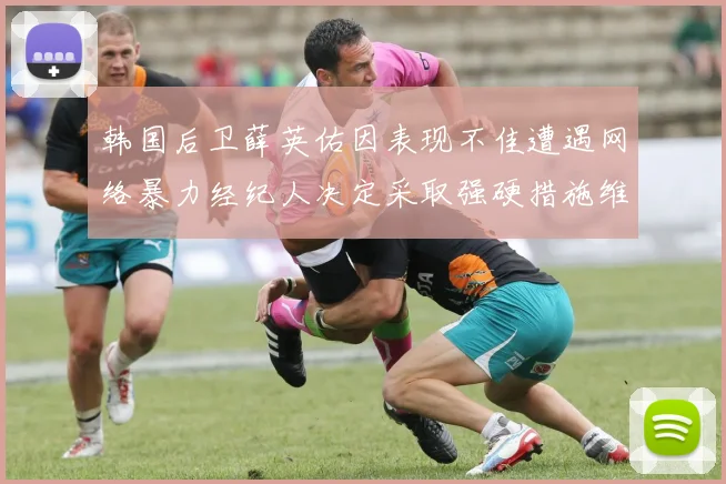韩国后卫薛英佑因表现不佳遭遇网络暴力经纪人决定采取强硬措施维护权益