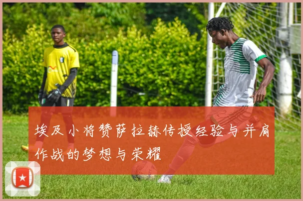 埃及小将赞萨拉赫传授经验与并肩作战的梦想与荣耀