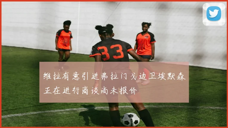 维拉有意引进弗拉门戈边卫埃默森正在进行商谈尚未报价