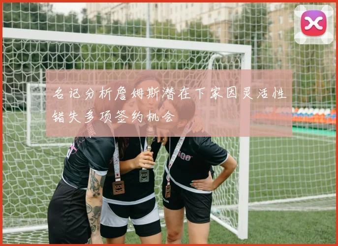 名记分析詹姆斯潜在下家因灵活性错失多项签约机会