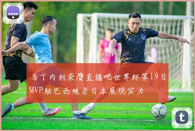 马丁内利荣膺直播吧世界杯第19日MVP助巴西绝杀日本展现实力