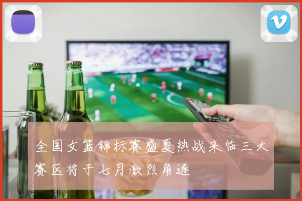 全国女篮锦标赛盛夏热战来临三大赛区将于七月激烈角逐