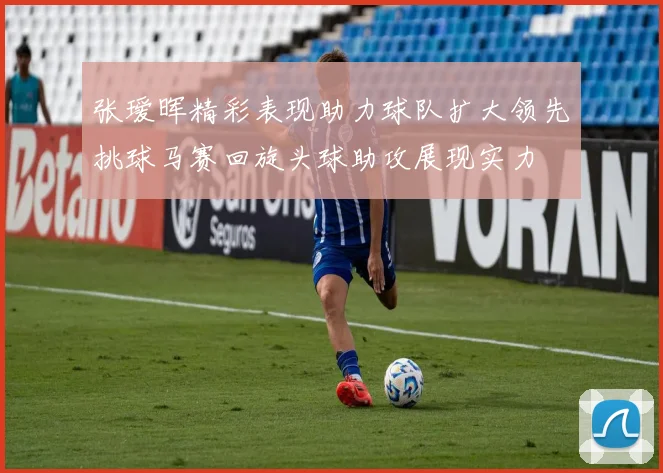 张瑷晖精彩表现助力球队扩大领先挑球马赛回旋头球助攻展现实力