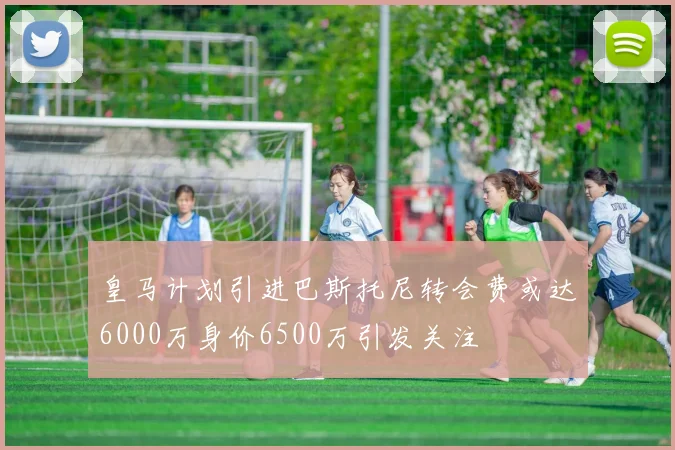 皇马计划引进巴斯托尼转会费或达6000万身价6500万引发关注