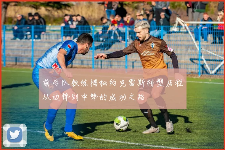 前母队教练揭秘约克雷斯转型历程从边锋到中锋的成功之路