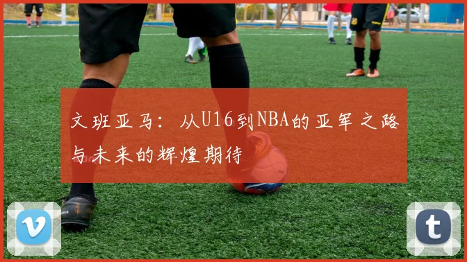 文班亚马：从U16到NBA的亚军之路与未来的辉煌期待