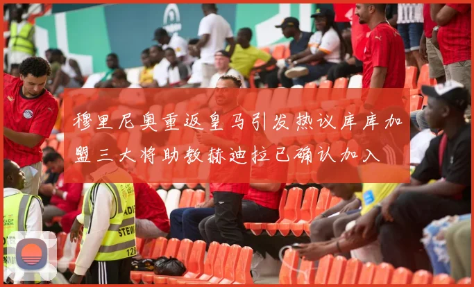 穆里尼奥重返皇马引发热议库库加盟三大将助教赫迪拉已确认加入