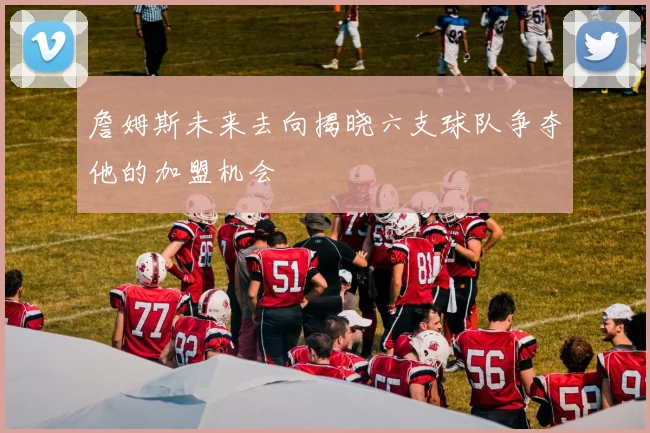 詹姆斯未来去向揭晓六支球队争夺他的加盟机会